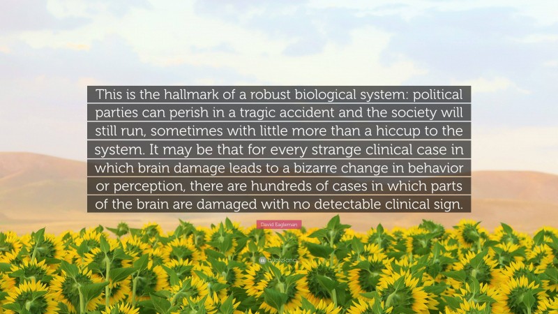 David Eagleman Quote: “This is the hallmark of a robust biological system: political parties can perish in a tragic accident and the society will still run, sometimes with little more than a hiccup to the system. It may be that for every strange clinical case in which brain damage leads to a bizarre change in behavior or perception, there are hundreds of cases in which parts of the brain are damaged with no detectable clinical sign.”