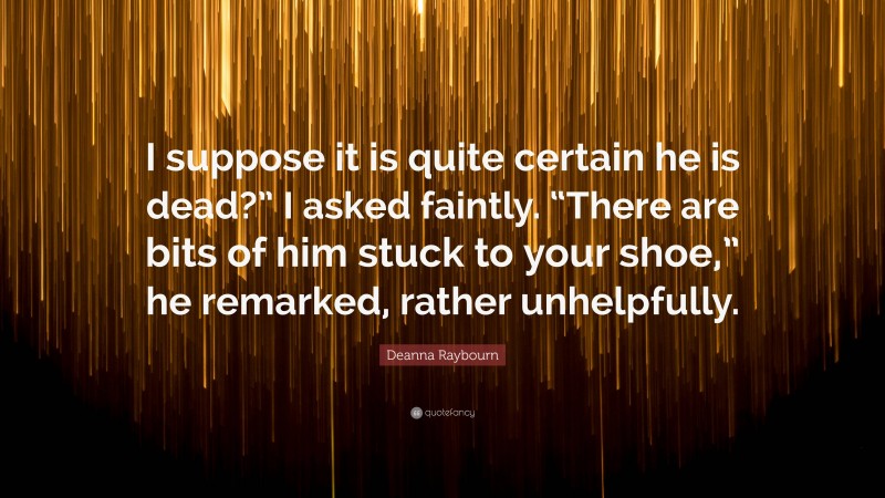 Deanna Raybourn Quote: “I suppose it is quite certain he is dead?” I asked faintly. “There are bits of him stuck to your shoe,” he remarked, rather unhelpfully.”