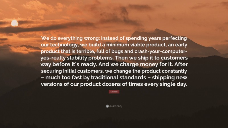 Eric Ries Quote: “We do everything wrong: instead of spending years perfecting our technology, we build a minimum viable product, an early product that is terrible, full of bugs and crash-your-computer-yes-really stability problems. Then we ship it to customers way before it’s ready. And we charge money for it. After securing initial customers, we change the product constantly – much too fast by traditional standards – shipping new versions of our product dozens of times every single day.”