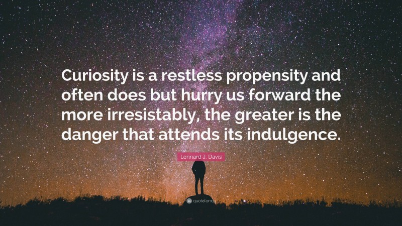 Lennard J. Davis Quote: “Curiosity is a restless propensity and often does but hurry us forward the more irresistably, the greater is the danger that attends its indulgence.”