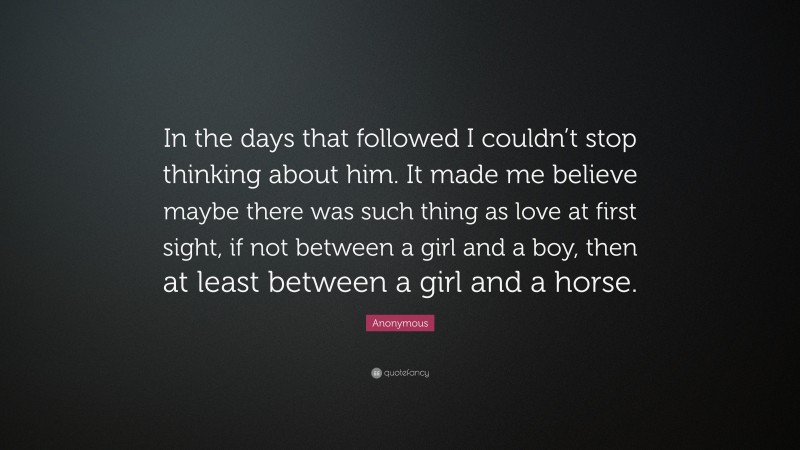 Anonymous Quote: “In the days that followed I couldn’t stop thinking about him. It made me believe maybe there was such thing as love at first sight, if not between a girl and a boy, then at least between a girl and a horse.”