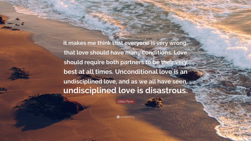 Gillian Flynn Quote: “It makes me think that everyone is very wrong, that love should have many conditions. Love should require both partners to be their very best at all times. Unconditional love is an undisciplined love, and as we all have seen, undisciplined love is disastrous.”