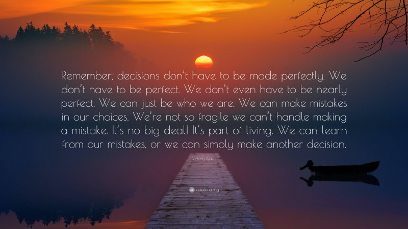 Melody Beattie Quote: “Remember, decisions don’t have to be made perfectly. We don’t have to be perfect. We don’t even have to be nearly perfect. We can just be who we are. We can make mistakes in our choices. We’re not so fragile we can’t handle making a mistake. It’s no big deal! It’s part of living. We can learn from our mistakes, or we can simply make another decision.”