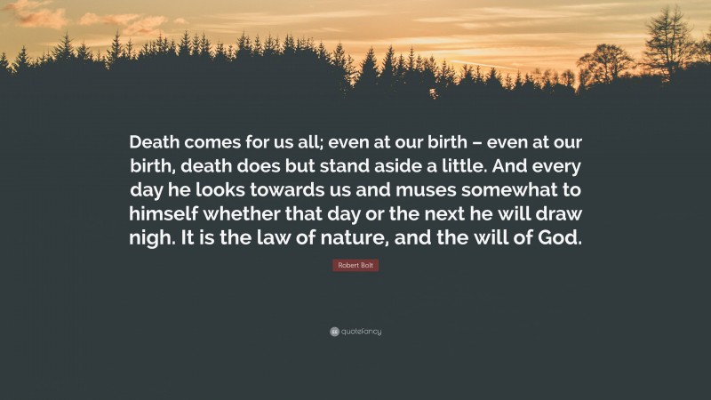 Robert Bolt Quote: “Death comes for us all; even at our birth – even at our birth, death does but stand aside a little. And every day he looks towards us and muses somewhat to himself whether that day or the next he will draw nigh. It is the law of nature, and the will of God.”