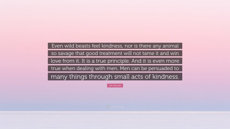 Jeff Wheeler Quote: “Even wild beasts feel kindness, nor is there any animal so savage that good treatment will not tame it and win love from it. It is a true principle. And it is even more true when dealing with men. Men can be persuaded to many things through small acts of kindness.”