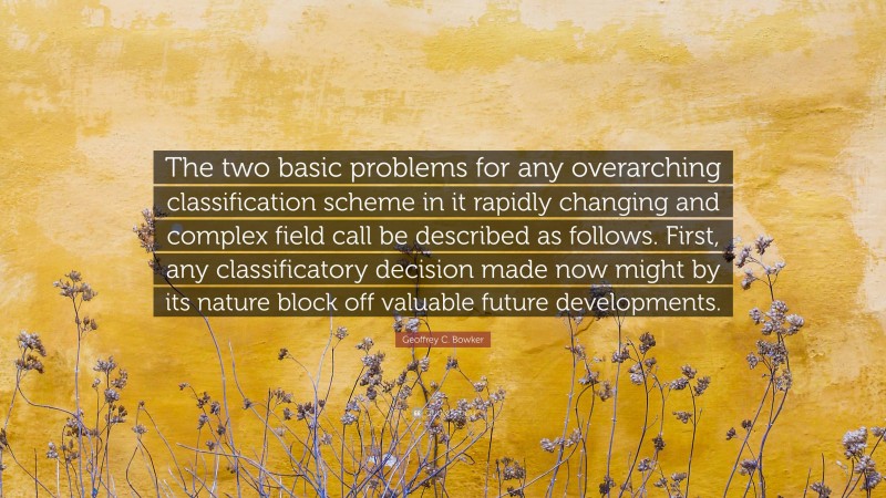 Geoffrey C. Bowker Quote: “The two basic problems for any overarching classification scheme in it rapidly changing and complex field call be described as follows. First, any classificatory decision made now might by its nature block off valuable future developments.”