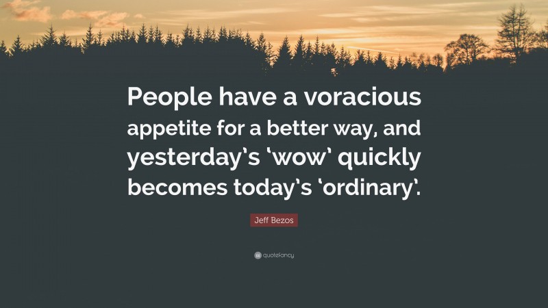 Jeff Bezos Quote: “People have a voracious appetite for a better way, and yesterday’s ‘wow’ quickly becomes today’s ‘ordinary’.”