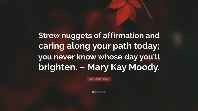Gary Chapman Quote: “Strew nuggets of affirmation and caring along your path today; you never know whose day you’ll brighten. – Mary Kay Moody.”