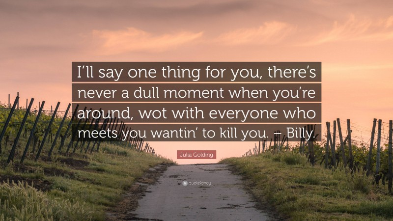 Julia Golding Quote: “I’ll say one thing for you, there’s never a dull moment when you’re around, wot with everyone who meets you wantin’ to kill you. – Billy.”