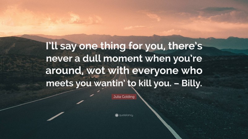Julia Golding Quote: “I’ll say one thing for you, there’s never a dull moment when you’re around, wot with everyone who meets you wantin’ to kill you. – Billy.”