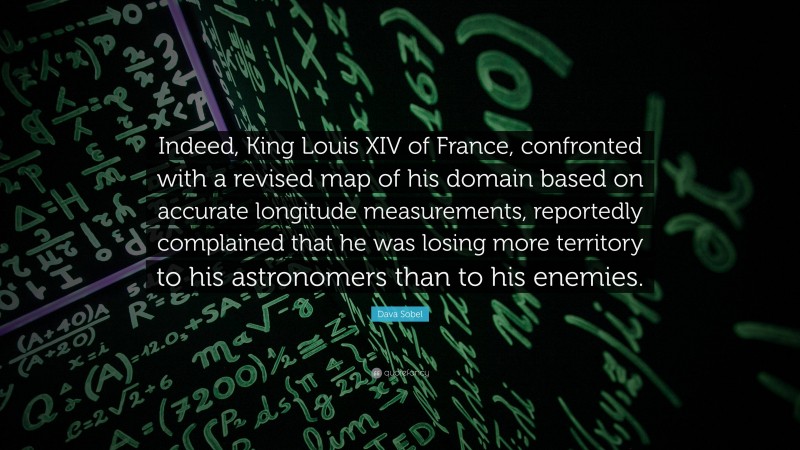 Dava Sobel Quote: “Indeed, King Louis XIV of France, confronted with a revised map of his domain based on accurate longitude measurements, reportedly complained that he was losing more territory to his astronomers than to his enemies.”