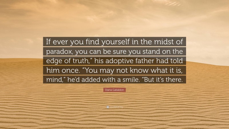 Diana Gabaldon Quote: “If ever you find yourself in the midst of paradox, you can be sure you stand on the edge of truth,” his adoptive father had told him once. “You may not know what it is, mind,” he’d added with a smile. “But it’s there.”