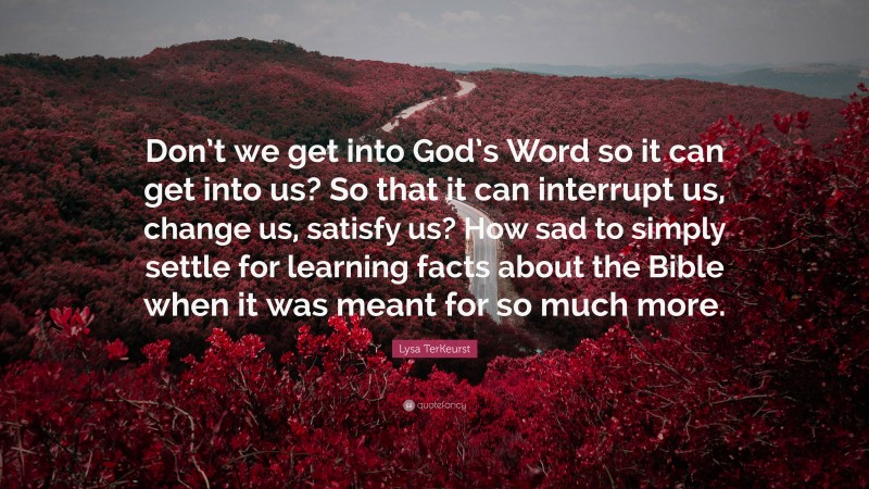 Lysa TerKeurst Quote: “Don’t we get into God’s Word so it can get into us? So that it can interrupt us, change us, satisfy us? How sad to simply settle for learning facts about the Bible when it was meant for so much more.”