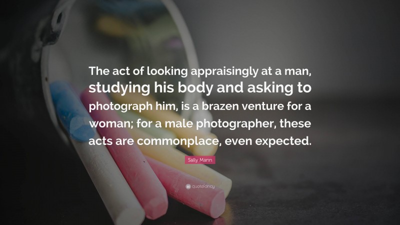 Sally Mann Quote: “The act of looking appraisingly at a man, studying his body and asking to photograph him, is a brazen venture for a woman; for a male photographer, these acts are commonplace, even expected.”