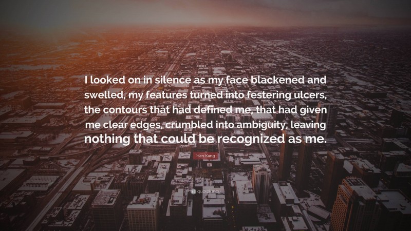 Han Kang Quote: “I looked on in silence as my face blackened and swelled, my features turned into festering ulcers, the contours that had defined me, that had given me clear edges, crumbled into ambiguity, leaving nothing that could be recognized as me.”