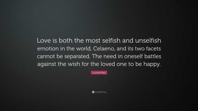 Lucinda Riley Quote: “Love is both the most selfish and unselfish emotion in the world, Celaeno, and its two facets cannot be separated. The need in oneself battles against the wish for the loved one to be happy.”