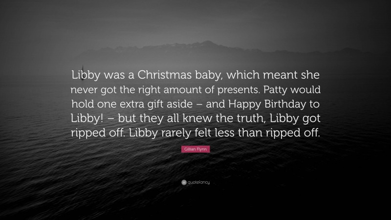 Gillian Flynn Quote: “Libby was a Christmas baby, which meant she never got the right amount of presents. Patty would hold one extra gift aside – and Happy Birthday to Libby! – but they all knew the truth, Libby got ripped off. Libby rarely felt less than ripped off.”