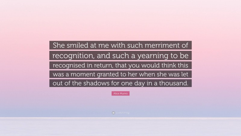 Alice Munro Quote: “She smiled at me with such merriment of recognition, and such a yearning to be recognised in return, that you would think this was a moment granted to her when she was let out of the shadows for one day in a thousand.”