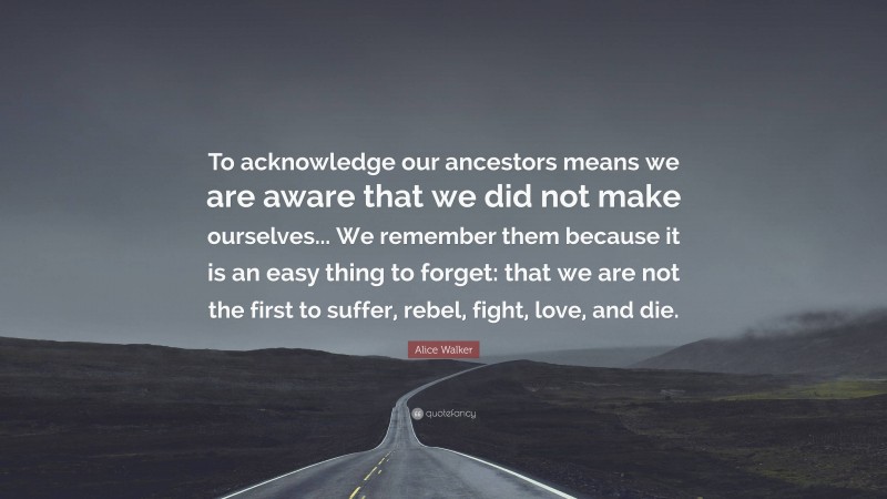 Alice Walker Quote: “To acknowledge our ancestors means we are aware that we did not make ourselves... We remember them because it is an easy thing to forget: that we are not the first to suffer, rebel, fight, love, and die.”