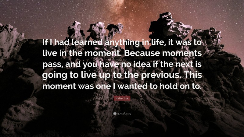 Katie Fox Quote: “If I had learned anything in life, it was to live in the moment. Because moments pass, and you have no idea if the next is going to live up to the previous. This moment was one I wanted to hold on to.”