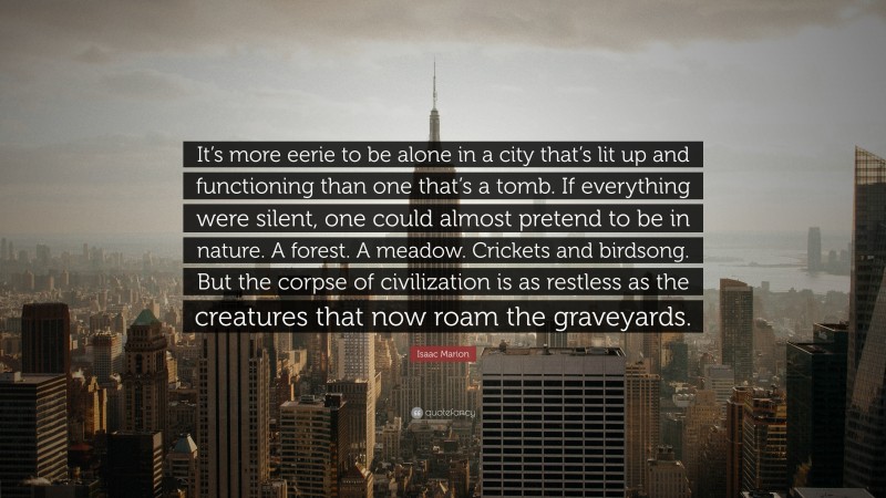 Isaac Marion Quote: “It’s more eerie to be alone in a city that’s lit up and functioning than one that’s a tomb. If everything were silent, one could almost pretend to be in nature. A forest. A meadow. Crickets and birdsong. But the corpse of civilization is as restless as the creatures that now roam the graveyards.”