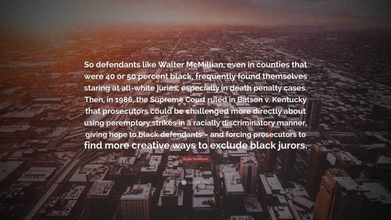 Bryan Stevenson Quote: “So defendants like Walter McMillian, even in counties that were 40 or 50 percent black, frequently found themselves staring at all-white juries, especially in death penalty cases. Then, in 1986, the Supreme Court ruled in Batson v. Kentucky that prosecutors could be challenged more directly about using peremptory strikes in a racially discriminatory manner, giving hope to black defendants – and forcing prosecutors to find more creative ways to exclude black jurors.”