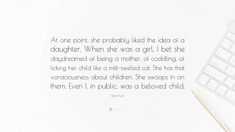 Gillian Flynn Quote: “At one point, she probably liked the idea of a daughter. When she was a girl, I bet she daydreamed of being a mother, of coddling, of licking her child like a milk-swelled cat. She has that voraciousness about children. She swoops in on them. Even I, in public, was a beloved child.”