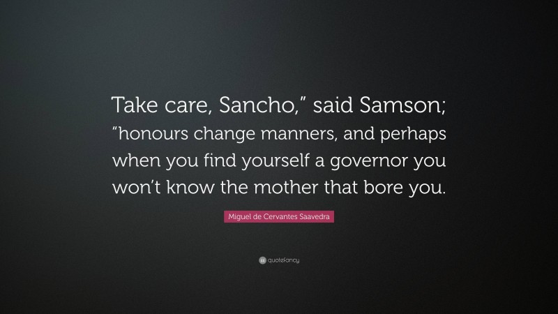 Miguel de Cervantes Saavedra Quote: “Take care, Sancho,” said Samson; “honours change manners, and perhaps when you find yourself a governor you won’t know the mother that bore you.”