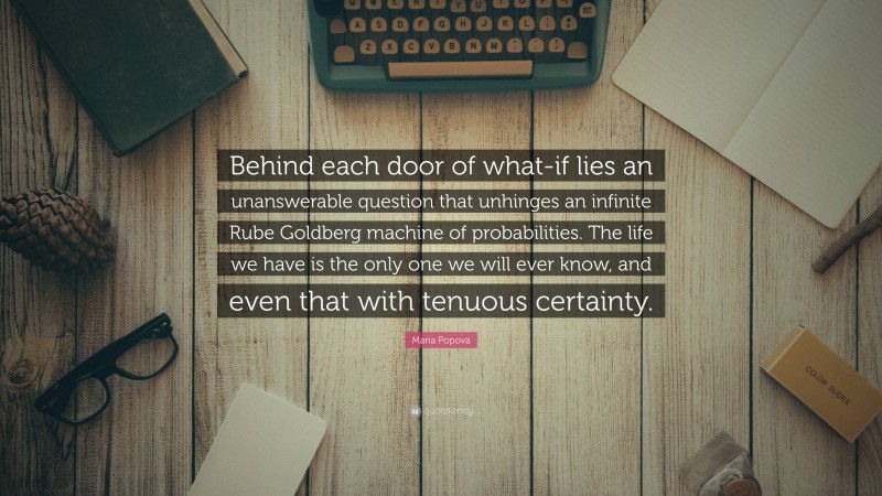 Maria Popova Quote: “Behind each door of what-if lies an unanswerable question that unhinges an infinite Rube Goldberg machine of probabilities. The life we have is the only one we will ever know, and even that with tenuous certainty.”