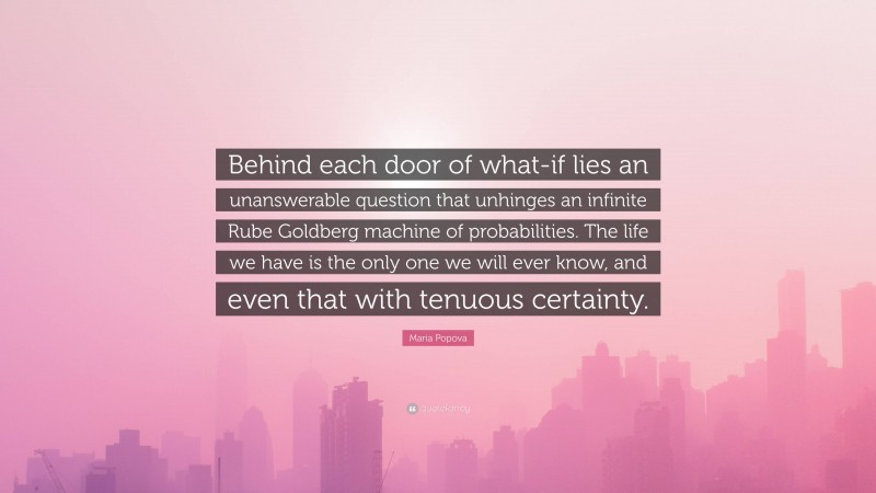 Maria Popova Quote: “Behind each door of what-if lies an unanswerable question that unhinges an infinite Rube Goldberg machine of probabilities. The life we have is the only one we will ever know, and even that with tenuous certainty.”