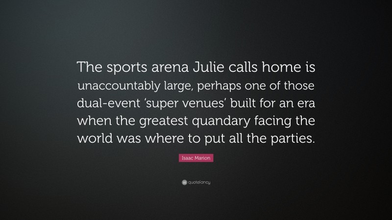 Isaac Marion Quote: “The sports arena Julie calls home is unaccountably large, perhaps one of those dual-event ‘super venues’ built for an era when the greatest quandary facing the world was where to put all the parties.”