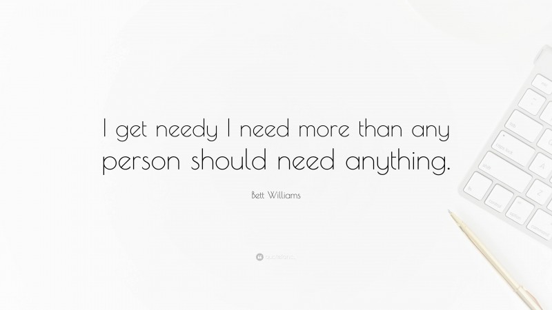 Bett Williams Quote: “I get needy I need more than any person should need anything.”