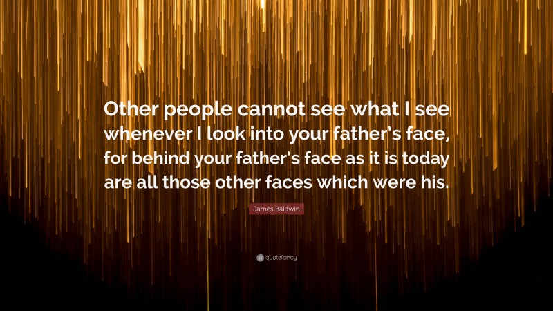 James Baldwin Quote: “Other people cannot see what I see whenever I look into your father’s face, for behind your father’s face as it is today are all those other faces which were his.”