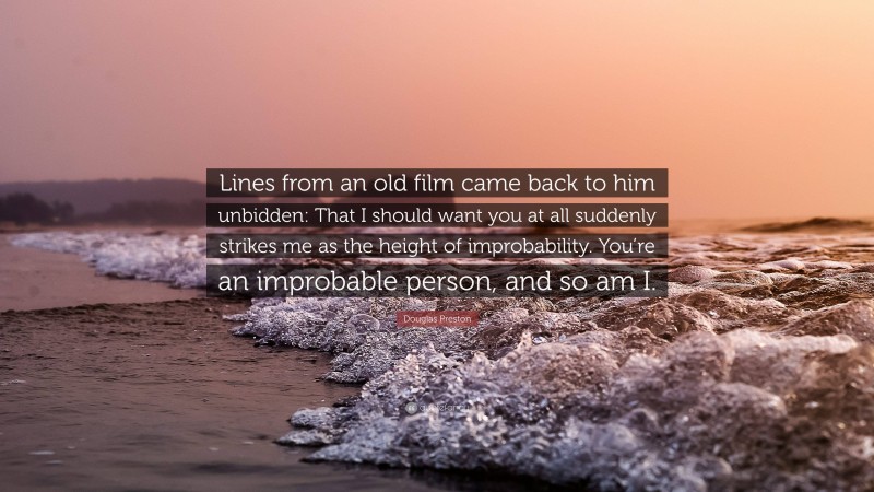 Douglas Preston Quote: “Lines from an old film came back to him unbidden: That I should want you at all suddenly strikes me as the height of improbability. You’re an improbable person, and so am I.”