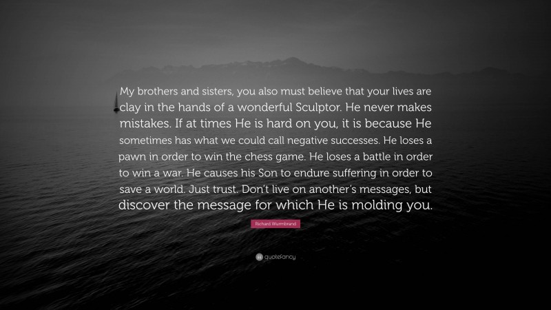 Richard Wurmbrand Quote: “My brothers and sisters, you also must believe that your lives are clay in the hands of a wonderful Sculptor. He never makes mistakes. If at times He is hard on you, it is because He sometimes has what we could call negative successes. He loses a pawn in order to win the chess game. He loses a battle in order to win a war. He causes his Son to endure suffering in order to save a world. Just trust. Don’t live on another’s messages, but discover the message for which He is molding you.”