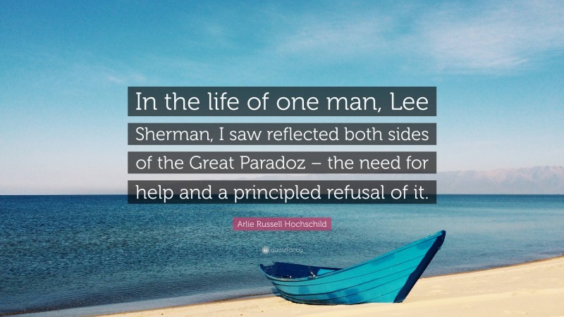 Arlie Russell Hochschild Quote: “In the life of one man, Lee Sherman, I saw reflected both sides of the Great Paradoz – the need for help and a principled refusal of it.”