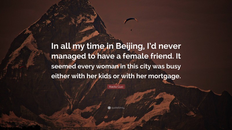 Xiaolu Guo Quote: “In all my time in Beijing, I’d never managed to have a female friend. It seemed every woman in this city was busy either with her kids or with her mortgage.”