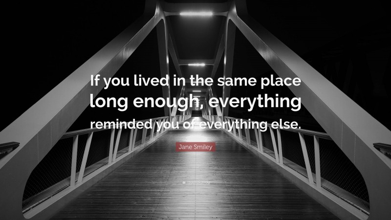 Jane Smiley Quote: “If you lived in the same place long enough, everything reminded you of everything else.”