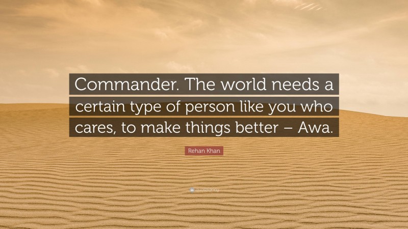 Rehan Khan Quote: “Commander. The world needs a certain type of person like you who cares, to make things better – Awa.”