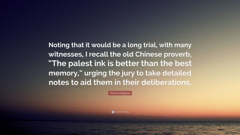 Vincent Bugliosi Quote: “Noting that it would be a long trial, with many witnesses, I recall the old Chinese proverb, “The palest ink is better than the best memory,” urging the jury to take detailed notes to aid them in their deliberations.”