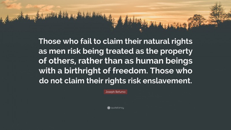 Joseph Befumo Quote: “Those who fail to claim their natural rights as men risk being treated as the property of others, rather than as human beings with a birthright of freedom. Those who do not claim their rights risk enslavement.”