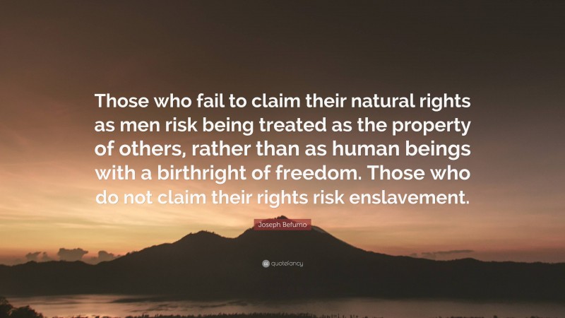 Joseph Befumo Quote: “Those who fail to claim their natural rights as men risk being treated as the property of others, rather than as human beings with a birthright of freedom. Those who do not claim their rights risk enslavement.”