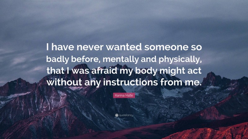 Karina Halle Quote: “I have never wanted someone so badly before, mentally and physically, that I was afraid my body might act without any instructions from me.”