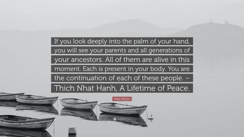 Mark Wolynn Quote: “If you look deeply into the palm of your hand, you will see your parents and all generations of your ancestors. All of them are alive in this moment. Each is present in your body. You are the continuation of each of these people. – Thich Nhat Hanh, A Lifetime of Peace.”