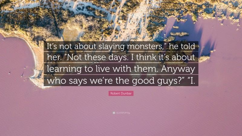 Robert Dunbar Quote: “It’s not about slaying monsters,” he told her. “Not these days. I think it’s about learning to live with them. Anyway who says we’re the good guys?” “I.”