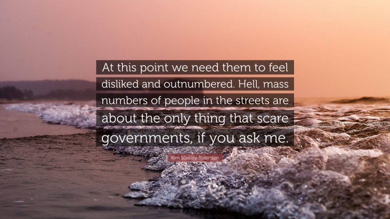 Kim Stanley Robinson Quote: “At this point we need them to feel disliked and outnumbered. Hell, mass numbers of people in the streets are about the only thing that scare governments, if you ask me.”