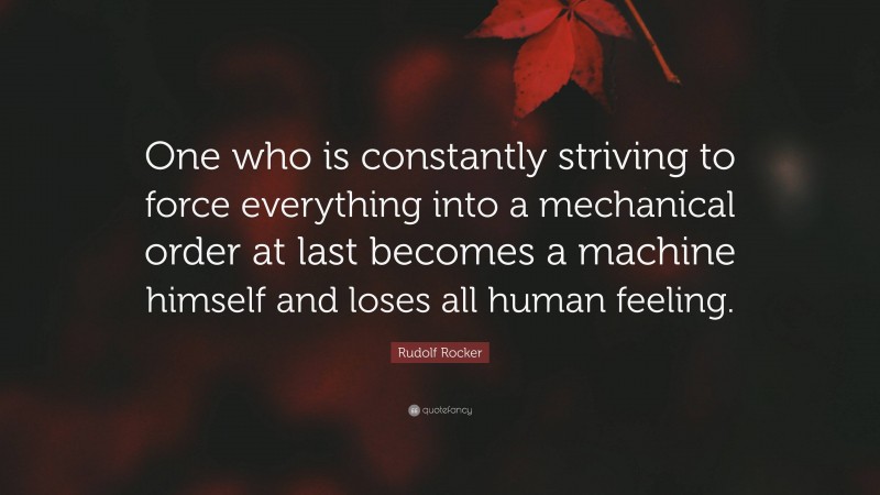 Rudolf Rocker Quote: “One who is constantly striving to force everything into a mechanical order at last becomes a machine himself and loses all human feeling.”