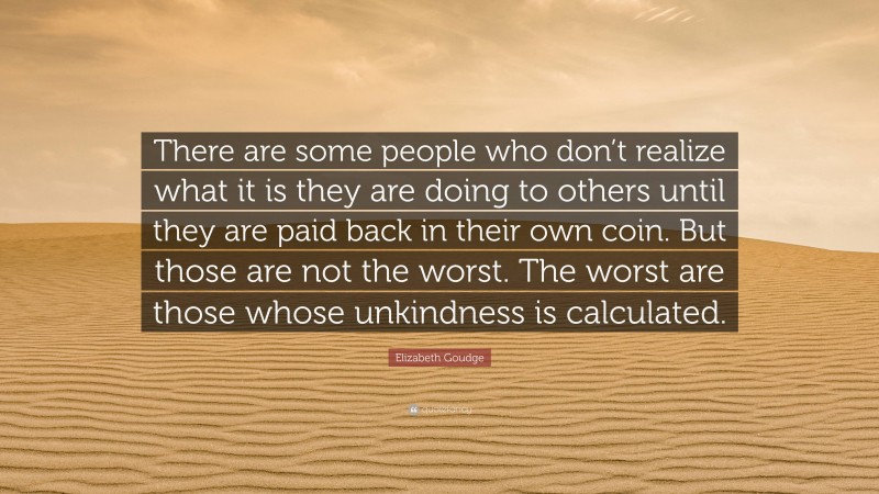 Elizabeth Goudge Quote: “There are some people who don’t realize what it is they are doing to others until they are paid back in their own coin. But those are not the worst. The worst are those whose unkindness is calculated.”