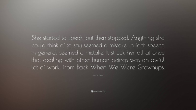 Anne Tyler Quote: “She started to speak, but then stopped. Anything she could think of to say seemed a mistake. In fact, speech in general seemed a mistake. It struck her all at once that dealing with other human beings was an awful lot of work. from Back When We Were Grownups.”