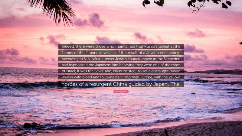 Niall Ferguson Quote: “Indeed, there were those who maintained that Russia’s defeat at the hands of the Japanese was itself the result of a Jewish conspiracy. According to S. A. Nilus, a secret Jewish council known as the Sanhedrin had hypnotized the Japanese into believing they were one of the tribes of Israel; it was the Jews’ aim, Nilus insisted, ‘to set a distraught Russia awash with blood and to inundate it, and then Europe, with the yellow hordes of a resurgent China guided by Japan’. The.”